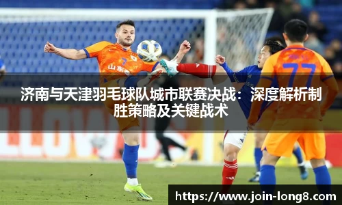 济南与天津羽毛球队城市联赛决战:深度解析制胜策略及关键战术